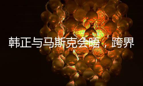 韓正與馬斯克會晤，跨界合作的嶄新篇章