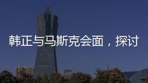 韓正與馬斯克會面，探討未來合作新篇章