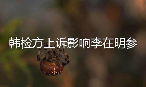韓檢方上訴影響李在明參選之路？全面解讀爭(zhēng)議風(fēng)波