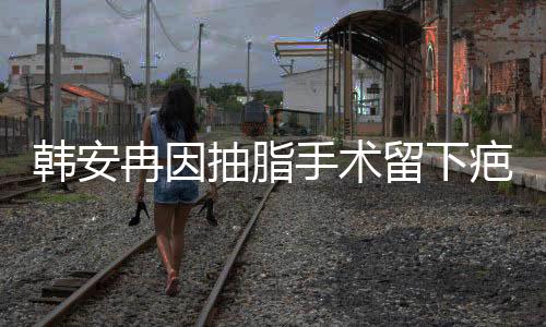 韓安冉因抽脂手術(shù)留下疤痕，經(jīng)歷引人關(guān)注