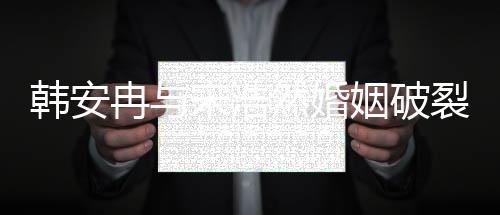 韓安冉與宋浩然婚姻破裂，傳聞鬧離婚內(nèi)幕揭秘