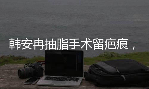韓安冉抽脂手術(shù)留疤痕，重新審視醫(yī)療美容背后的故事