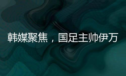 韓媒聚焦，國足主帥伊萬遭揪衣領(lǐng)事件全面解讀