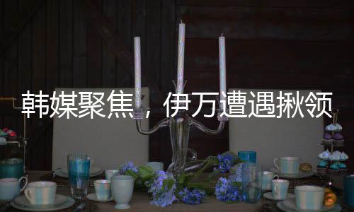韓媒聚焦，伊萬遭遇揪領(lǐng)事件引發(fā)關(guān)注
