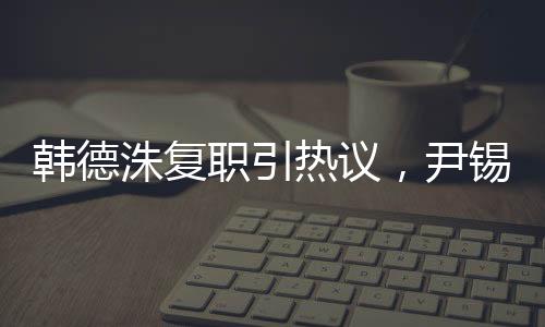 韓德洙復(fù)職引熱議，尹錫悅未來成焦點(diǎn)