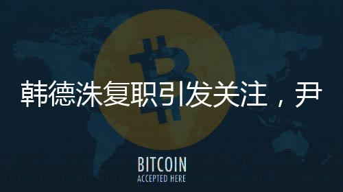 韓德洙復職引發(fā)關(guān)注，尹錫悅何去何從？