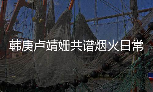 韓庚盧靖姍共譜煙火日常，烹飪與娛樂(lè)的樂(lè)趣交融