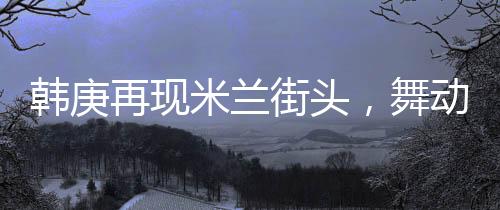 韓庚再現(xiàn)米蘭街頭，舞動(dòng)Sorry Sorry驚艷全球