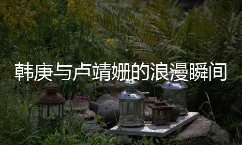 韓庚與盧靖姍的浪漫瞬間，深情一見鐘情故事一瞥