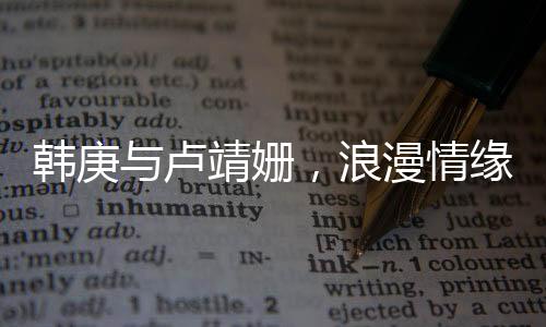 韓庚與盧靖姍，浪漫情緣，一見鐘情的美好邂逅