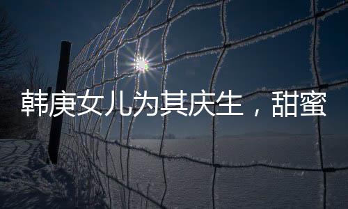 韓庚女兒為其慶生，甜蜜分享首個生日蛋糕故事