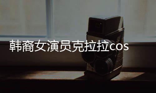 韓裔女演員克拉拉cos敖閏，跨越文化與角色的碰撞