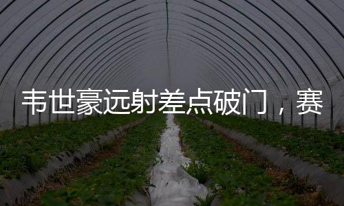 韋世豪遠(yuǎn)射差點(diǎn)破門，賽場(chǎng)上的驚險(xiǎn)瞬間與期待中的突破