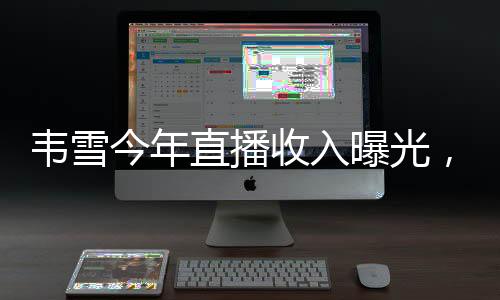 韋雪今年直播收入曝光，突破9億大關，刷新行業(yè)記錄