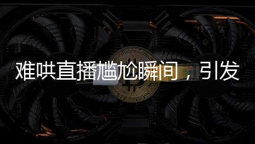 難哄直播尷尬瞬間，引發(fā)網(wǎng)友熱議