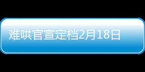 難哄官宣定檔2月18日，備受矚目的影視作品即將震撼上映