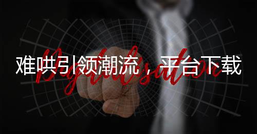 難哄引領(lǐng)潮流，平臺下載量飆升近兩倍