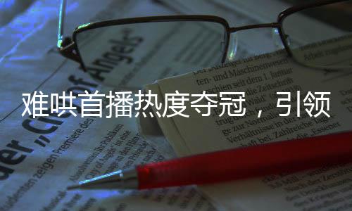 難哄首播熱度奪冠，引領(lǐng)全新視聽風(fēng)潮