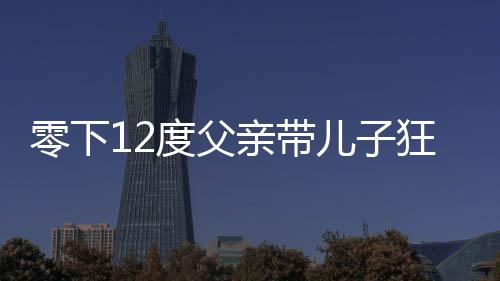 零下12度父親帶兒子狂奔看升旗儀式，寒冷中的勵(lì)志瞬間與親子情深