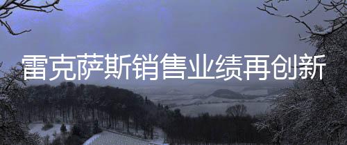 雷克薩斯銷售業(yè)績再創(chuàng)新高，突破18萬輛大關(guān)