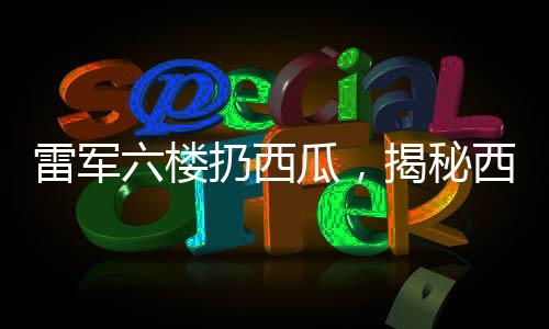 雷軍六樓扔西瓜，揭秘西瓜完好無損背后的神秘現(xiàn)象