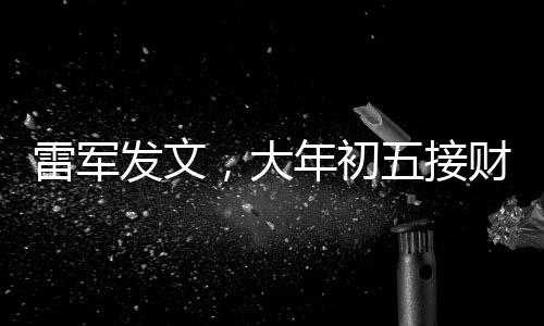 雷軍發(fā)文，大年初五接財(cái)神