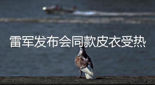 雷軍發(fā)布會(huì)同款皮衣受熱捧，五分鐘內(nèi)斷貨——潮流與實(shí)力的碰撞