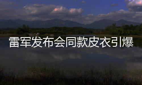 雷軍發(fā)布會同款皮衣引爆潮流，銷量告罄引熱議