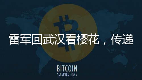 雷軍回武漢看櫻花，傳遞故鄉(xiāng)情深與科技發(fā)展新音