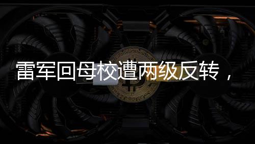 雷軍回母校遭兩級反轉(zhuǎn)，一場意外的拜訪經(jīng)歷