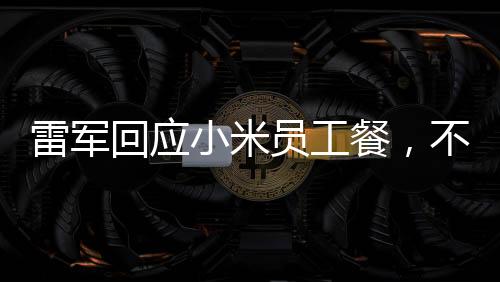 雷軍回應(yīng)小米員工餐，不只是十五元那么簡(jiǎn)單