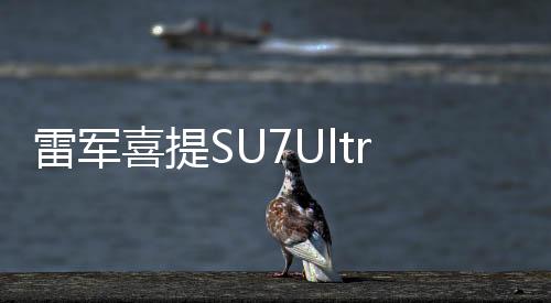 雷軍喜提SU7Ultra，科技新貴，引領(lǐng)智能風(fēng)潮