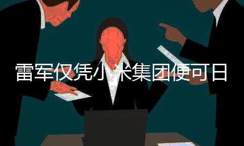 雷軍僅憑小米集團便可日賺超1800萬，科技巨頭背后的財富密碼揭秘