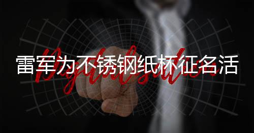 雷軍為不銹鋼紙杯征名活動掀起熱議