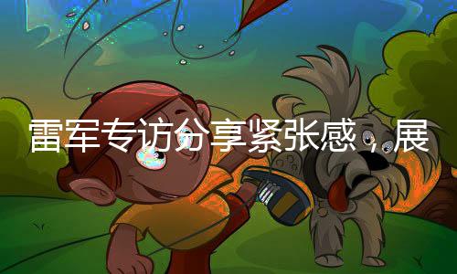 雷軍專訪分享緊張感，展現(xiàn)企業(yè)家真實(shí)一面