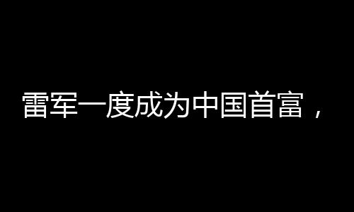 雷軍一度成為中國首富，商業(yè)巨頭的崛起之路