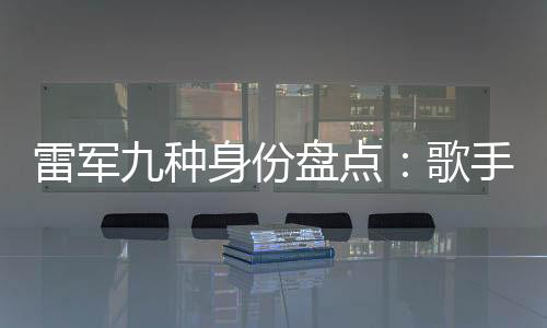 雷軍九種身份盤點(diǎn)：歌手與專車司機(jī) 哪個(gè)更讓你意外