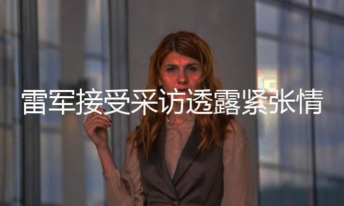 雷軍接受采訪透露緊張情緒，展現(xiàn)真實(shí)自我與期待未來