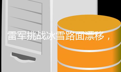 雷軍挑戰(zhàn)冰雪路面漂移，技能進(jìn)階之旅