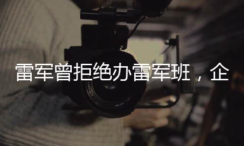雷軍曾拒絕辦雷軍班，企業(yè)家對于教育領(lǐng)域的思考與探索