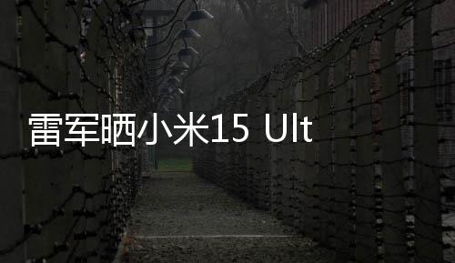 雷軍曬小米15 Ultra外觀：經(jīng)典黑白配色 2月27日發(fā)布