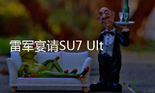 雷軍宴請(qǐng)SU7 Ultra準(zhǔn)車主，共話未來科技與品質(zhì)之旅