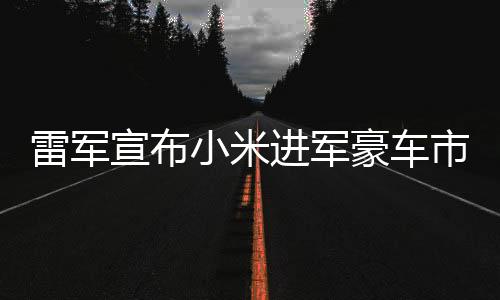 雷軍宣布小米進軍豪車市場，開啟全新科技跨界之旅
