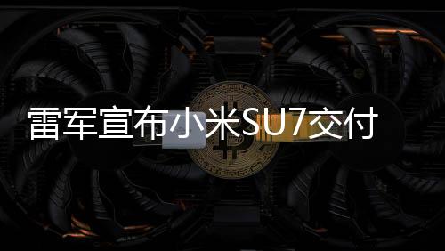 雷軍宣布小米SU7交付量超15萬輛，刷新行業(yè)記錄