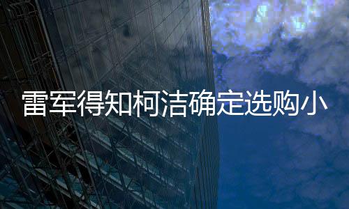 雷軍得知柯潔確定選購小米MIX Ultra新概念旗艦手機SU7系列全新機型的震撼內(nèi)幕 一到詳解