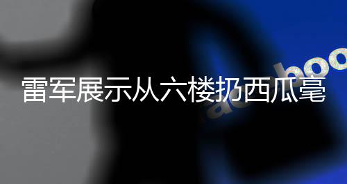 雷軍展示從六樓扔西瓜毫發(fā)無(wú)損，科技品質(zhì)的力量彰顯