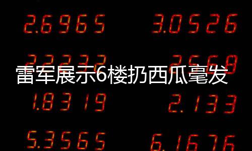 雷軍展示6樓扔西瓜毫發(fā)無損，科技與品質(zhì)的新篇章