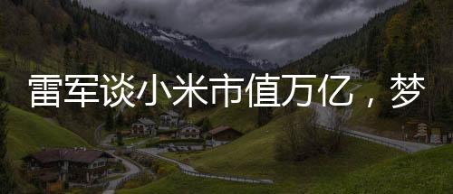 雷軍談小米市值萬億，夢(mèng)想照進(jìn)現(xiàn)實(shí)的一二三四五六七八九十步
