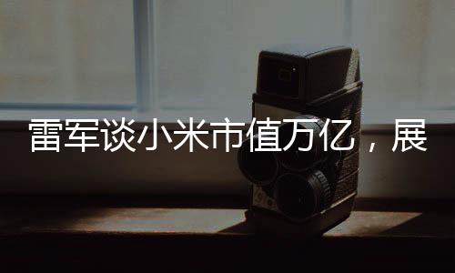 雷軍談小米市值萬億，展望未來的繁榮與機遇