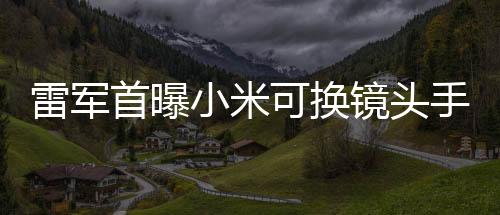 雷軍首曝小米可換鏡頭手機，開啟智能攝影新紀元